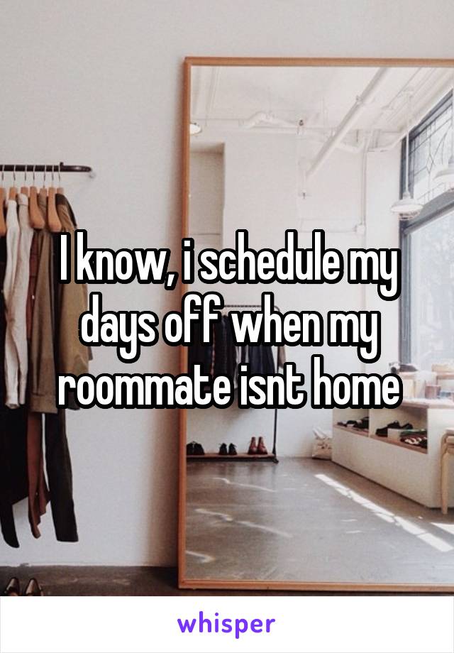 I know, i schedule my days off when my roommate isnt home