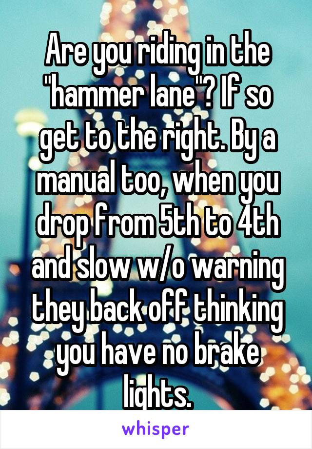 Are you riding in the "hammer lane"? If so get to the right. By a manual too, when you drop from 5th to 4th and slow w/o warning they back off thinking you have no brake lights.