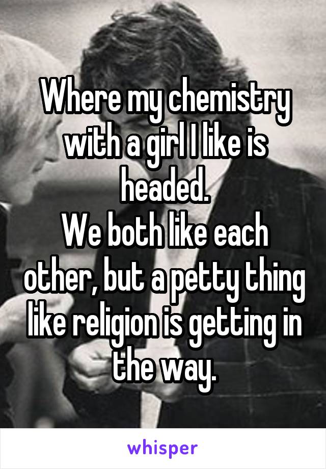 Where my chemistry with a girl I like is headed.
We both like each other, but a petty thing like religion is getting in the way.