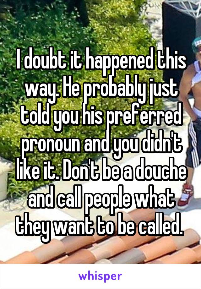 I doubt it happened this way. He probably just told you his preferred pronoun and you didn't like it. Don't be a douche and call people what they want to be called. 