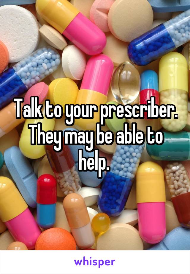 Talk to your prescriber. They may be able to help. 