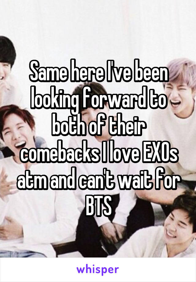 Same here I've been looking forward to both of their comebacks I love EXOs atm and can't wait for BTS