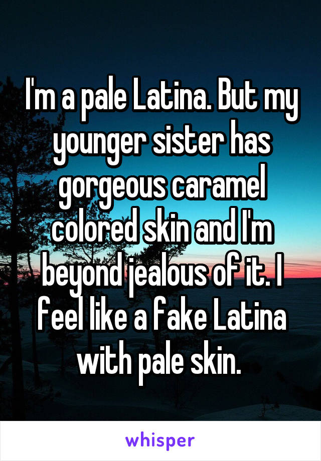 I'm a pale Latina. But my younger sister has gorgeous caramel colored skin and I'm beyond jealous of it. I feel like a fake Latina with pale skin. 