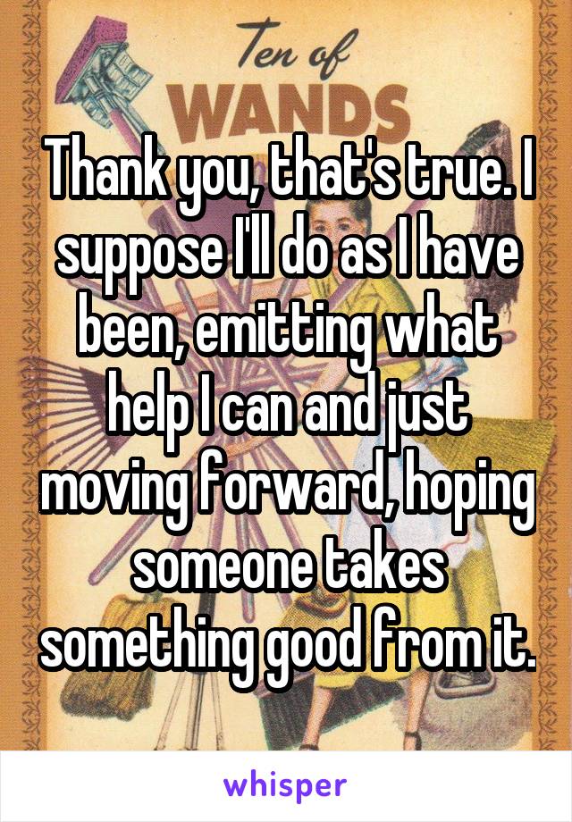 Thank you, that's true. I suppose I'll do as I have been, emitting what help I can and just moving forward, hoping someone takes something good from it.