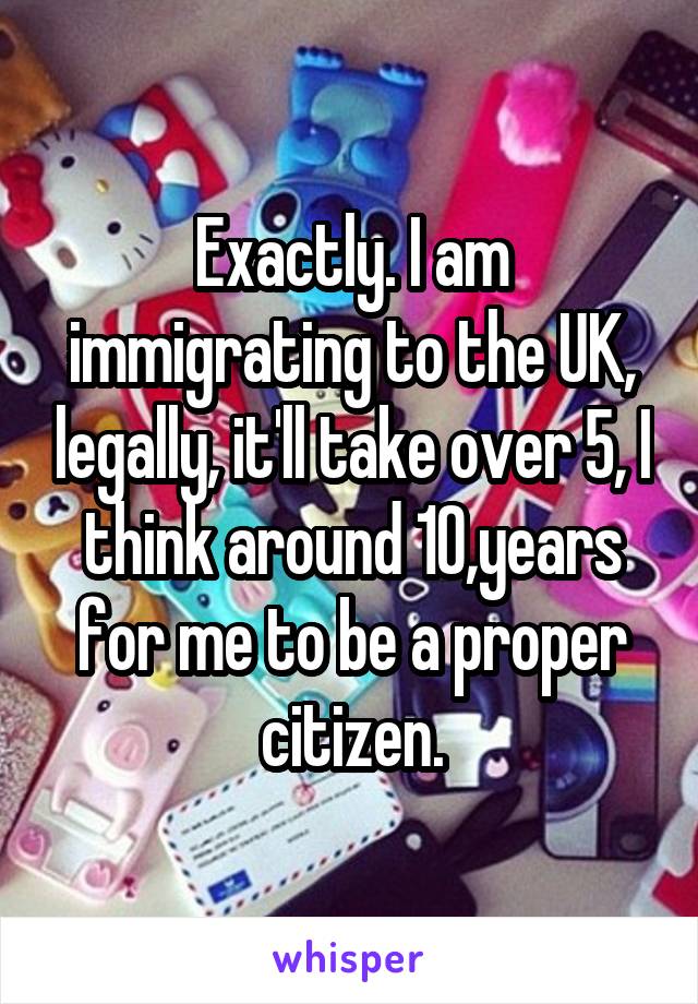 Exactly. I am immigrating to the UK, legally, it'll take over 5, I think around 10,years for me to be a proper citizen.