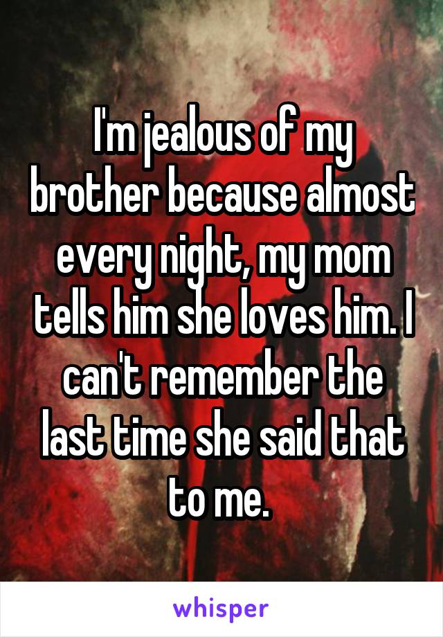 I'm jealous of my brother because almost every night, my mom tells him she loves him. I can't remember the last time she said that to me. 
