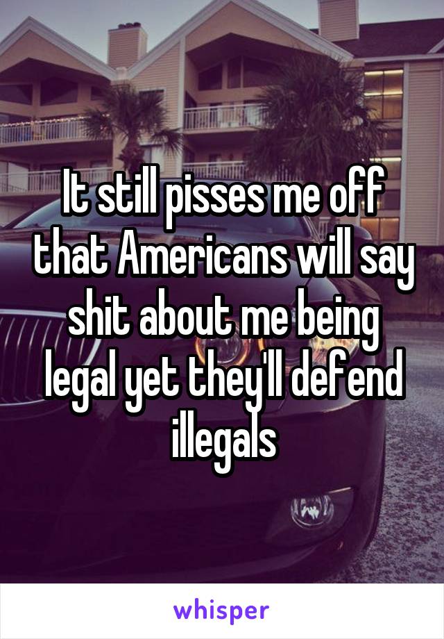 It still pisses me off that Americans will say shit about me being legal yet they'll defend illegals