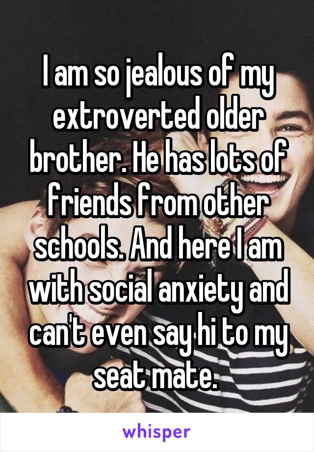 I am so jealous of my extroverted older brother. He has lots of friends from other schools. And here I am with social anxiety and can't even say hi to my seat mate. 