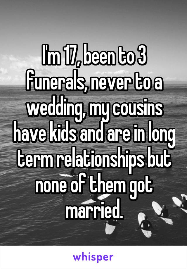 I'm 17, been to 3 funerals, never to a wedding, my cousins have kids and are in long term relationships but none of them got married.