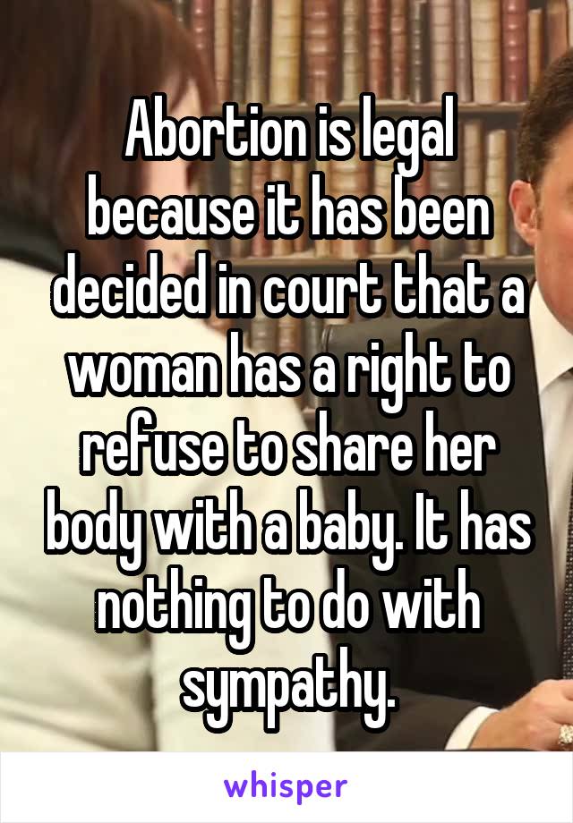 Abortion is legal because it has been decided in court that a woman has a right to refuse to share her body with a baby. It has nothing to do with sympathy.