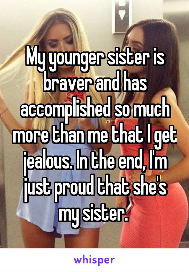 My younger sister is braver and has accomplished so much more than me that I get jealous. In the end, I'm just proud that she's my sister. 