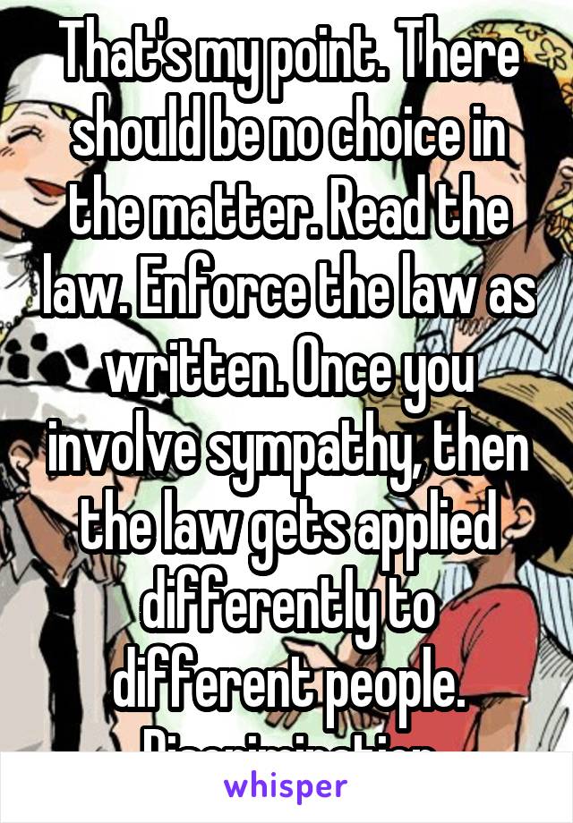 That's my point. There should be no choice in the matter. Read the law. Enforce the law as written. Once you involve sympathy, then the law gets applied differently to different people. Discrimination