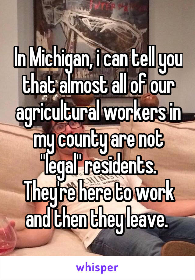 In Michigan, i can tell you that almost all of our agricultural workers in my county are not "legal" residents. They're here to work and then they leave. 