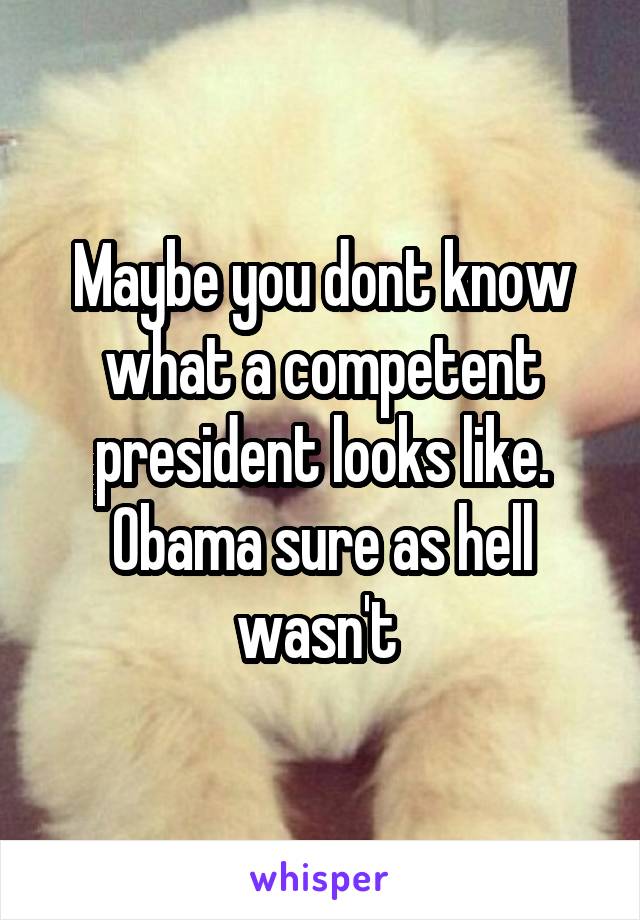Maybe you dont know what a competent president looks like. Obama sure as hell wasn't 