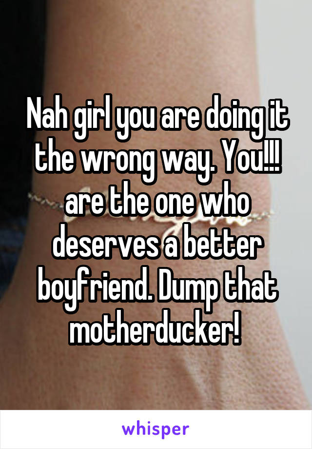 Nah girl you are doing it the wrong way. You!!! are the one who deserves a better boyfriend. Dump that motherducker! 