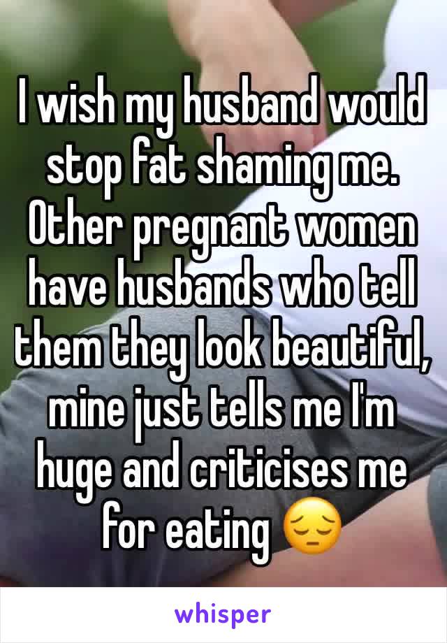 I wish my husband would stop fat shaming me. Other pregnant women have husbands who tell them they look beautiful, mine just tells me I'm huge and criticises me for eating 😔