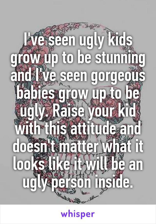 I've seen ugly kids grow up to be stunning and I've seen gorgeous babies grow up to be ugly. Raise your kid with this attitude and doesn't matter what it looks like it will be an ugly person inside.