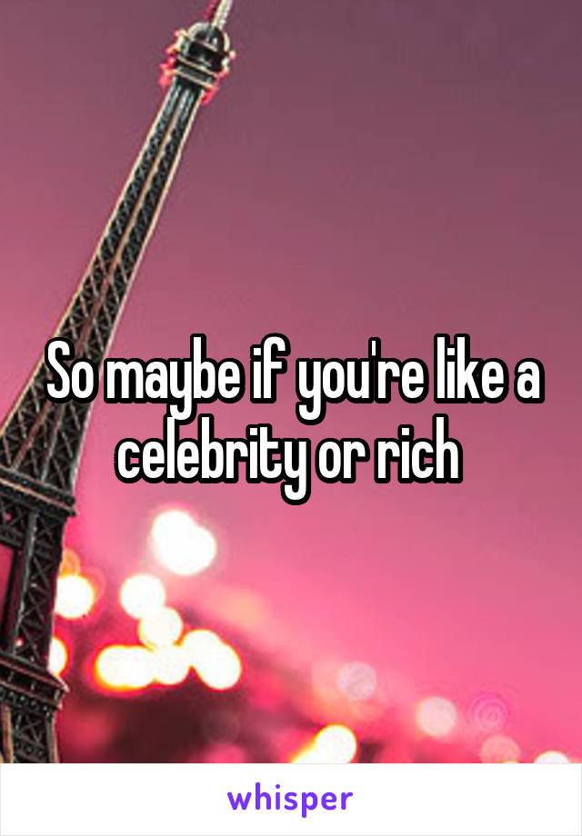 So maybe if you're like a celebrity or rich 