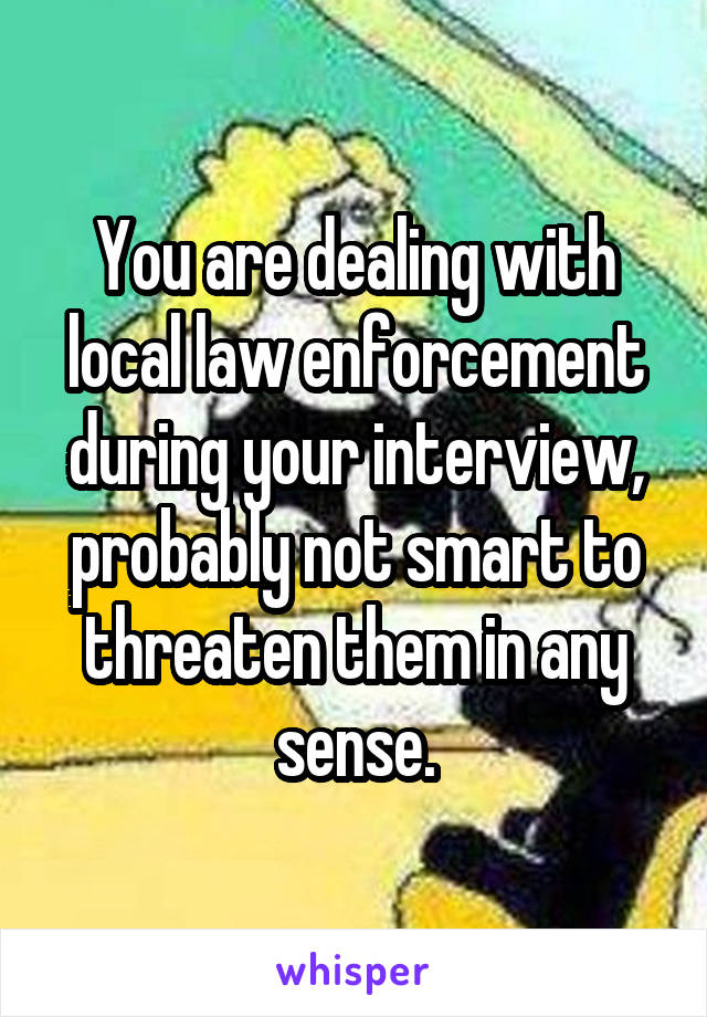 You are dealing with local law enforcement during your interview, probably not smart to threaten them in any sense.