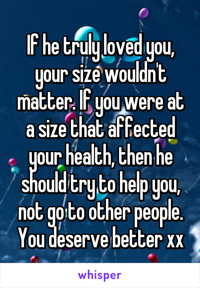 If he truly loved you, your size wouldn't matter. If you were at a size that affected your health, then he should try to help you, not go to other people. You deserve better xx