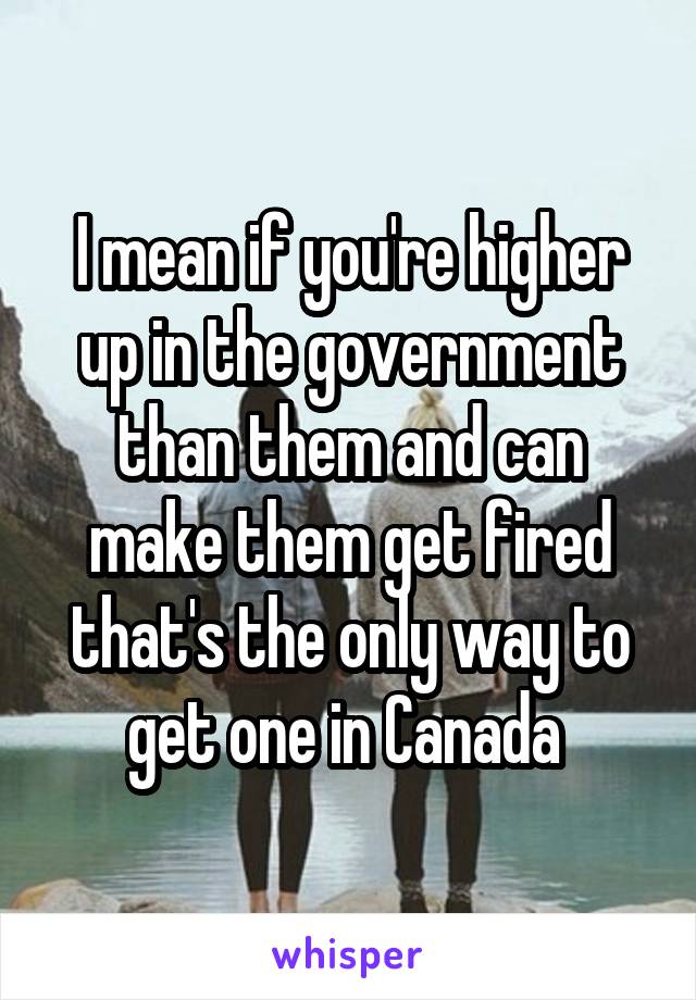 I mean if you're higher up in the government than them and can make them get fired that's the only way to get one in Canada 