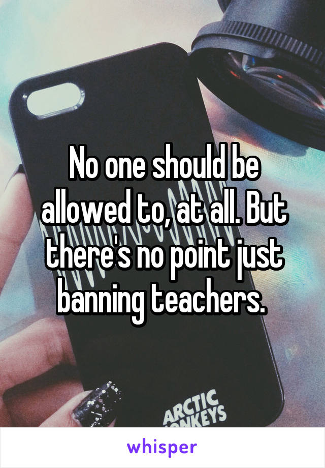 No one should be allowed to, at all. But there's no point just banning teachers. 