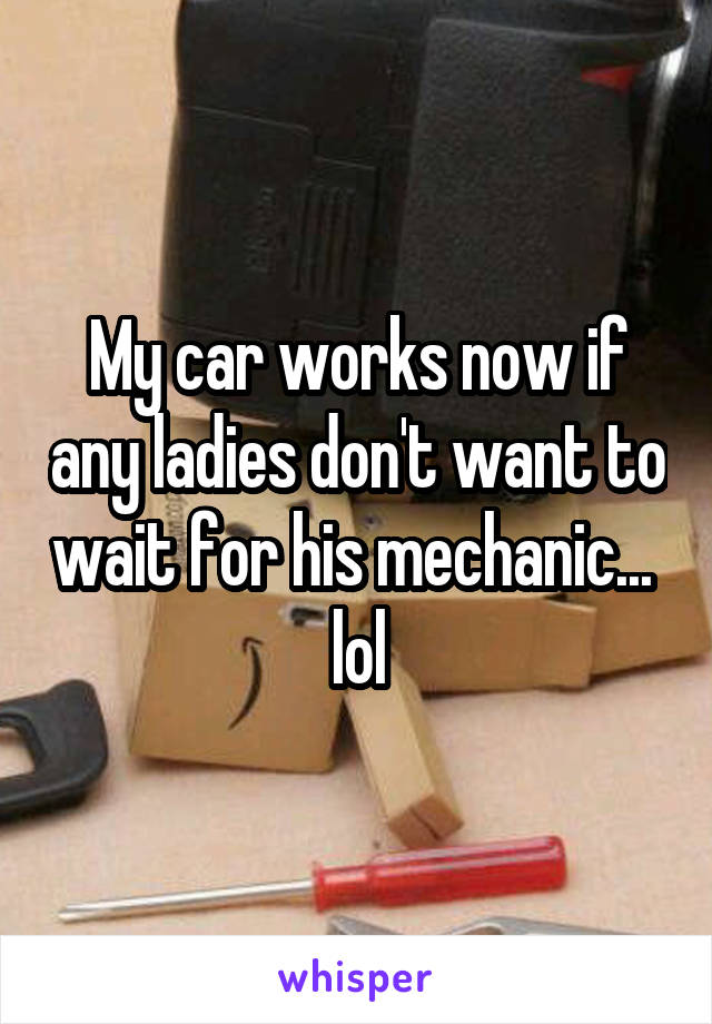 My car works now if any ladies don't want to wait for his mechanic... 
lol