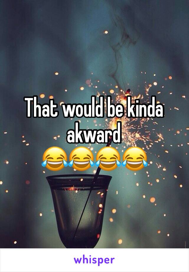 That would be kinda akward 
😂😂😂😂