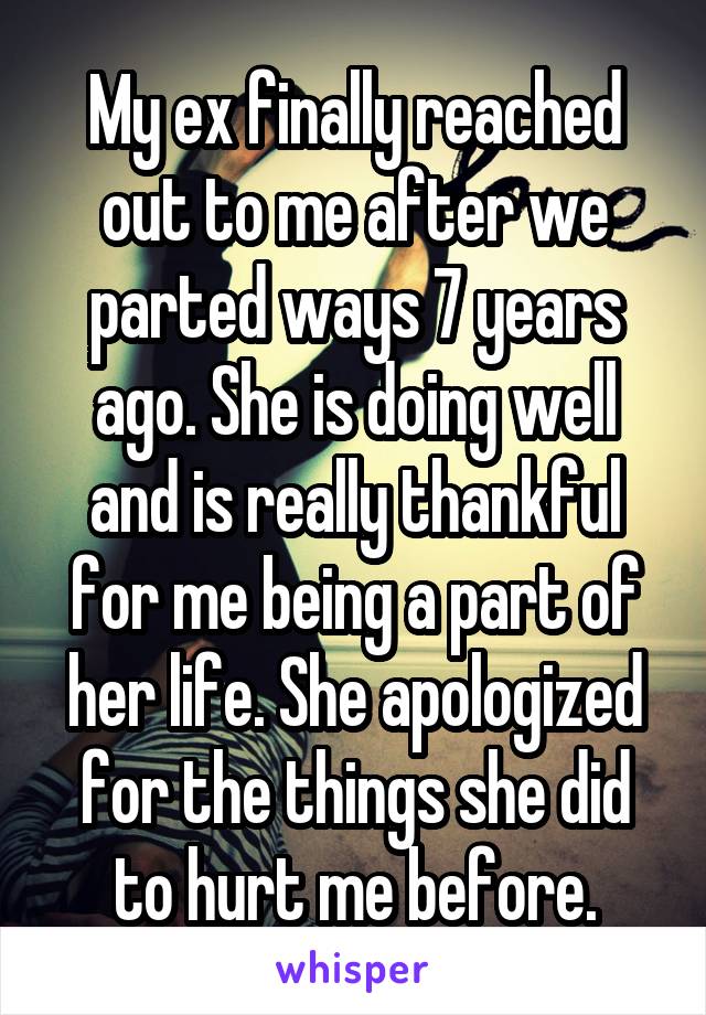 My ex finally reached out to me after we parted ways 7 years ago. She is doing well and is really thankful for me being a part of her life. She apologized for the things she did to hurt me before.