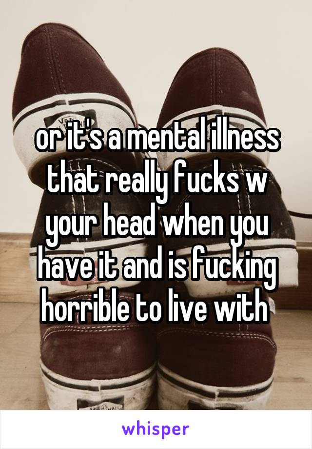 or it's a mental illness that really fucks w your head when you have it and is fucking horrible to live with 