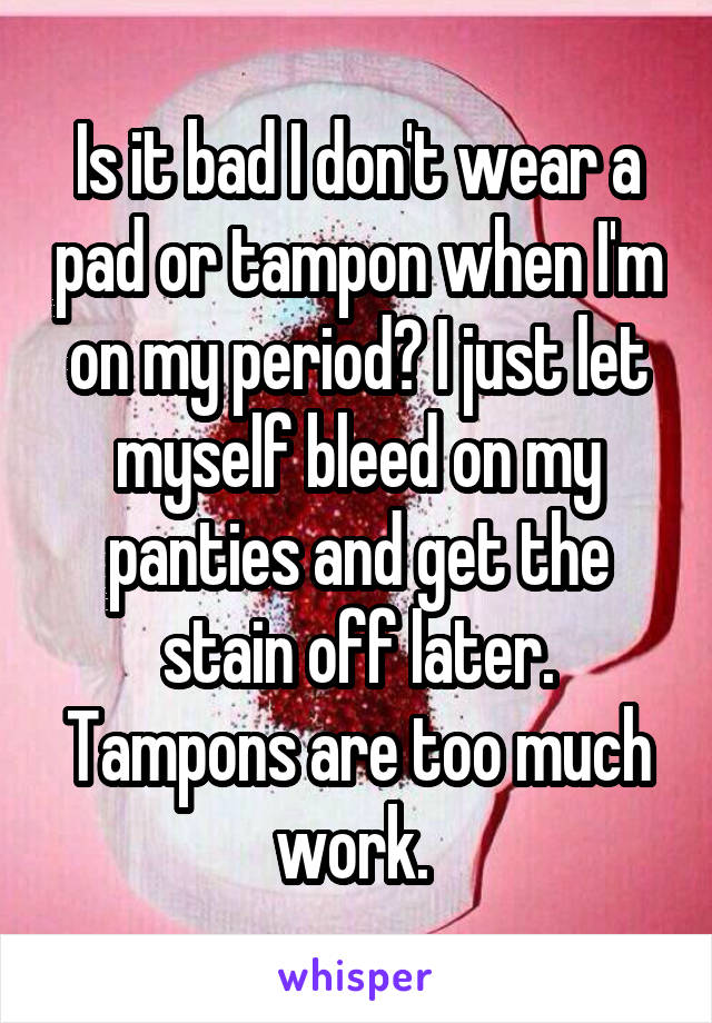 Is it bad I don't wear a pad or tampon when I'm on my period? I just let myself bleed on my panties and get the stain off later. Tampons are too much work. 