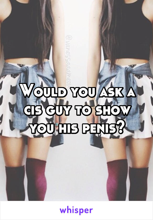 Would you ask a cis guy to show you his penis?