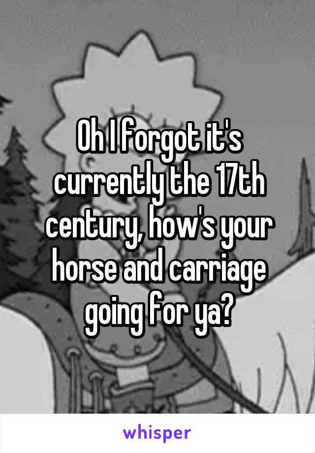 Oh I forgot it's currently the 17th century, how's your horse and carriage going for ya?