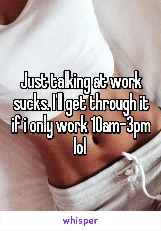 Just talking at work sucks. I'll get through it if i only work 10am-3pm lol 