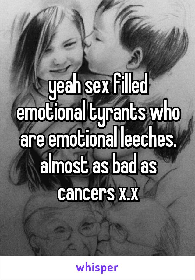 yeah sex filled emotional tyrants who are emotional leeches. almost as bad as cancers x.x