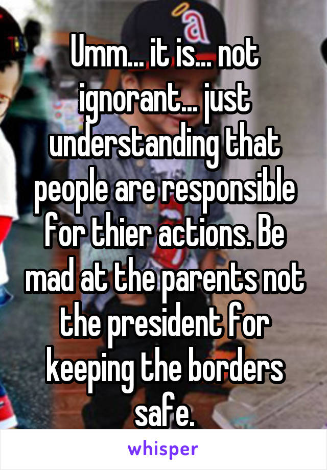 Umm... it is... not ignorant... just understanding that people are responsible for thier actions. Be mad at the parents not the president for keeping the borders safe.