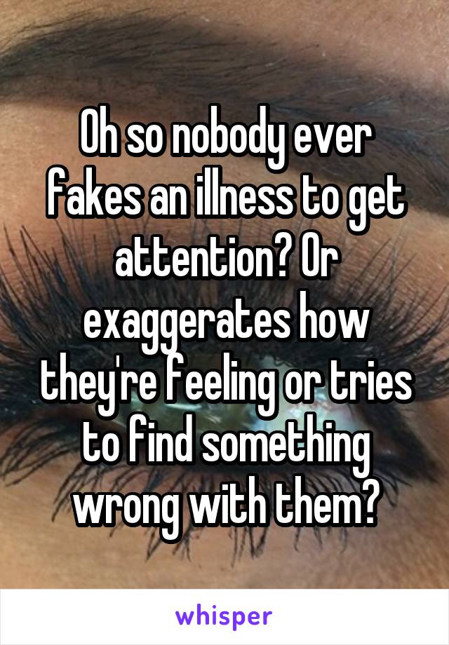 Oh so nobody ever fakes an illness to get attention? Or exaggerates how they're feeling or tries to find something wrong with them?