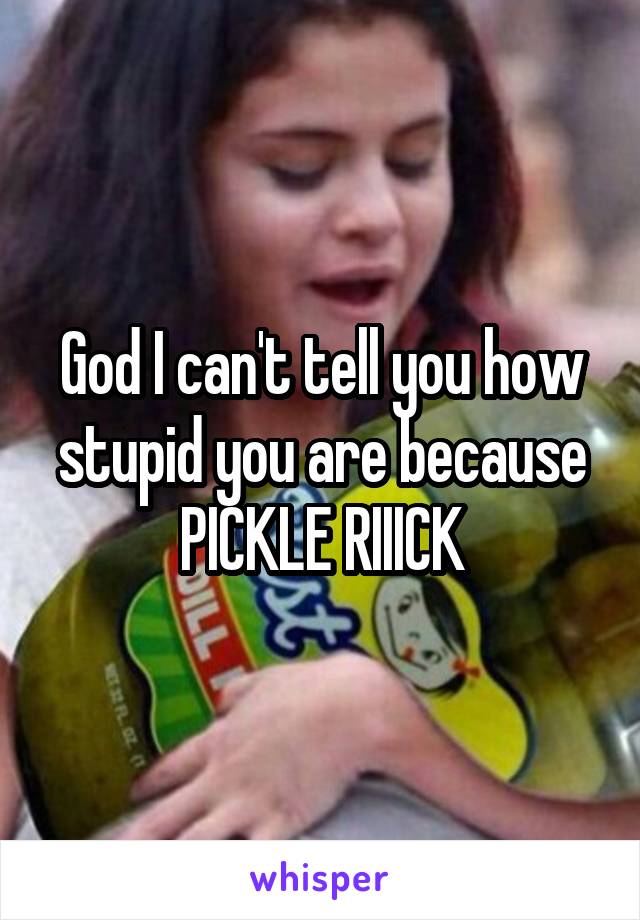 God I can't tell you how stupid you are because PICKLE RIIICK