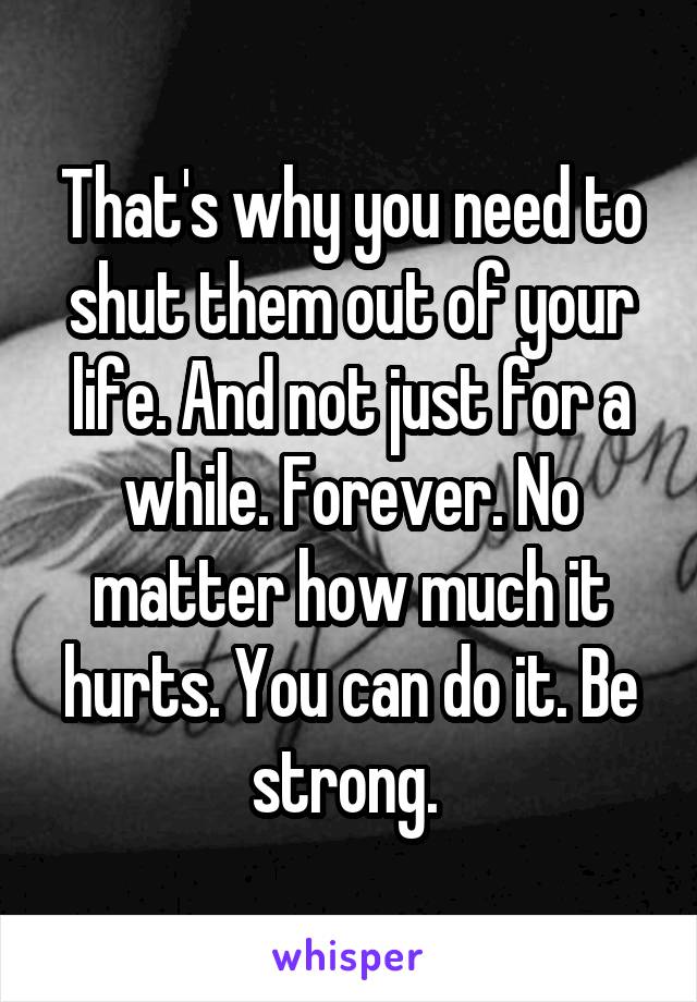 That's why you need to shut them out of your life. And not just for a while. Forever. No matter how much it hurts. You can do it. Be strong. 