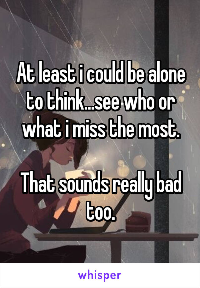 At least i could be alone to think...see who or what i miss the most.

That sounds really bad too.