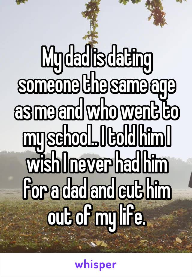 My dad is dating someone the same age as me and who went to my school.. I told him I wish I never had him for a dad and cut him out of my life.
