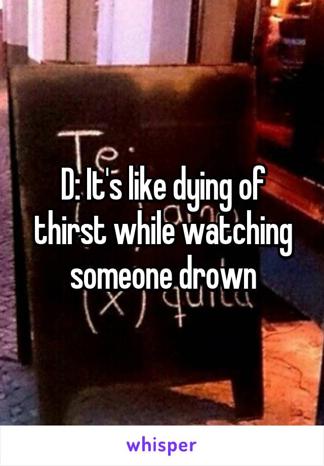 D: It's like dying of thirst while watching someone drown
