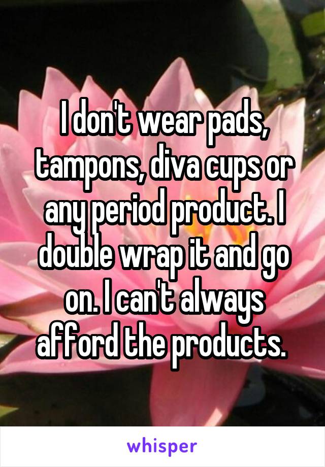 I don't wear pads, tampons, diva cups or any period product. I double wrap it and go on. I can't always afford the products. 