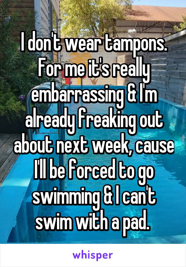 I don't wear tampons. For me it's really embarrassing & I'm already freaking out about next week, cause I'll be forced to go swimming & I can't swim with a pad. 