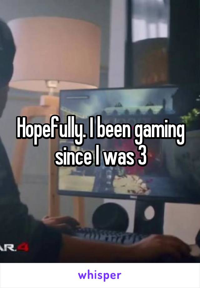 Hopefully. I been gaming since I was 3
