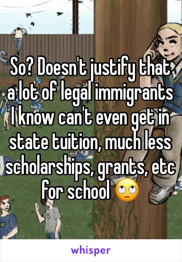 So? Doesn't justify that a lot of legal immigrants I know can't even get in state tuition, much less scholarships, grants, etc for school 🙄