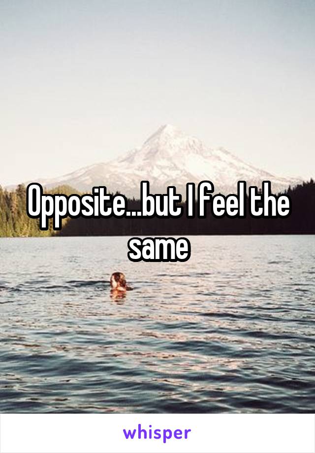 Opposite...but I feel the same