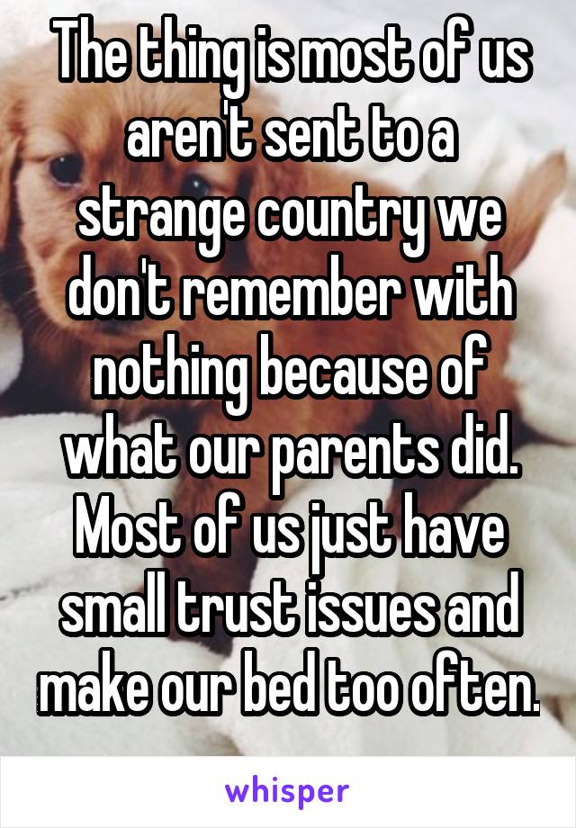 The thing is most of us aren't sent to a strange country we don't remember with nothing because of what our parents did. Most of us just have small trust issues and make our bed too often. 