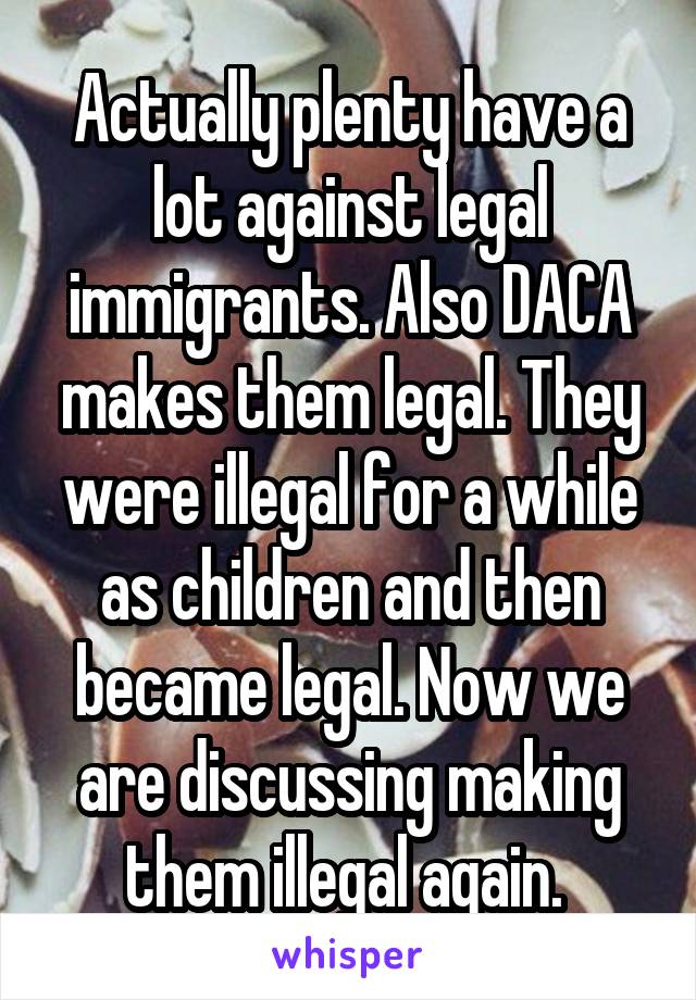 Actually plenty have a lot against legal immigrants. Also DACA makes them legal. They were illegal for a while as children and then became legal. Now we are discussing making them illegal again. 