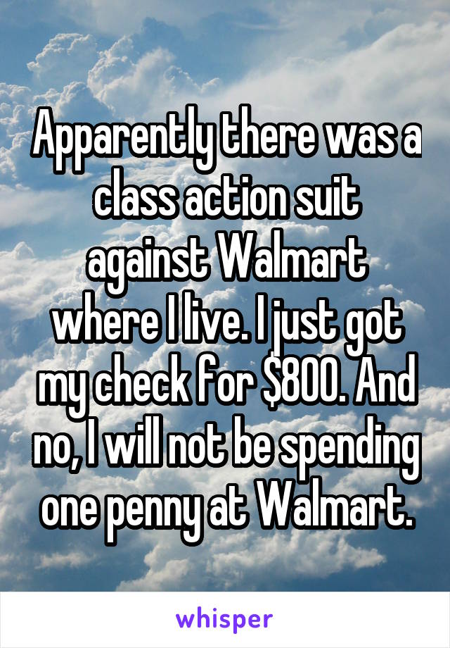 Apparently there was a class action suit against Walmart where I live. I just got my check for $800. And no, I will not be spending one penny at Walmart.